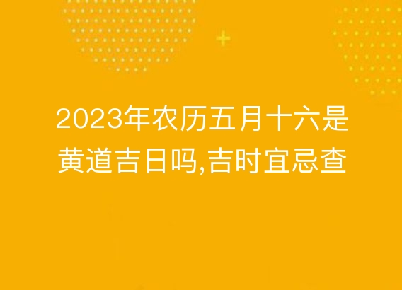 2023年农历五月十六是黄道吉日吗,吉时宜忌查询